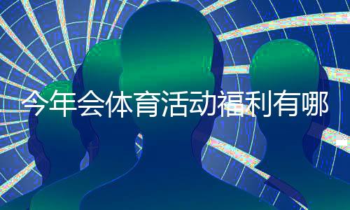 今年会体育活动福利有哪些？福利项目、领取条件与报名攻略一文看懂
