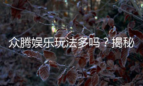众腾娱乐玩法多吗?揭秘平台特色游戏与多样玩法体验