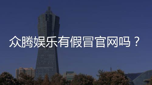 众腾娱乐有假冒官网吗?如何辨别真假官网并保障安全