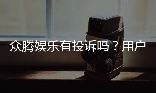 众腾娱乐有投诉吗?用户真实反馈与投诉处理解析