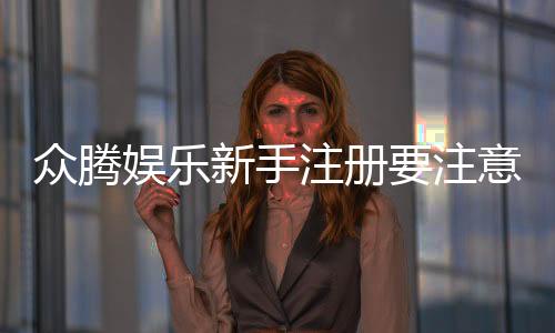 众腾娱乐新手注册要注意什么?5大关键事项助你顺利开局