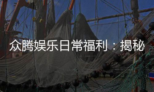 众腾娱乐日常福利:揭秘新老玩家专属优惠与惊喜礼包