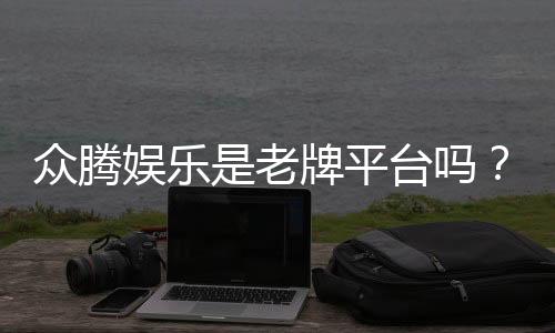 众腾娱乐是老牌平台吗？资深玩家解析其历史与信誉