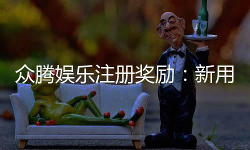 众腾娱乐注册奖励:新用户首存礼金及VIP特权详解