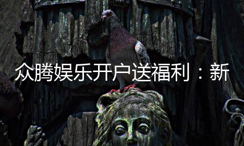 众腾娱乐开户送福利：新会员专享豪礼首存即赠彩金！