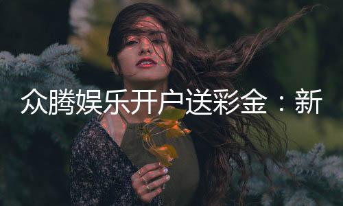 众腾娱乐开户送彩金：新会员专享彩金豪礼轻松赢取高额返利