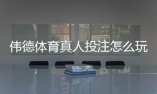 伟德体育真人投注怎么玩?新手入门规则、下注流程与实战技巧全攻略