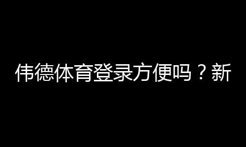 伟德体育登录方便吗？新手必看快速登录步骤与常见问题排查