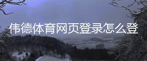 伟德体育网页登录怎么登录?官方入口、注册流程与常见问题详解