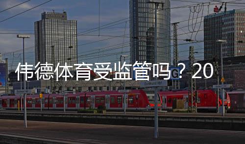 伟德体育受监管吗？2026最新监管资质与可信度全面解析