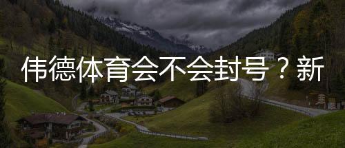 伟德体育会不会封号？新手必看：封号原因、预防技巧与申诉流程