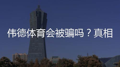 伟德体育会被骗吗？真相揭秘与防骗实用攻略