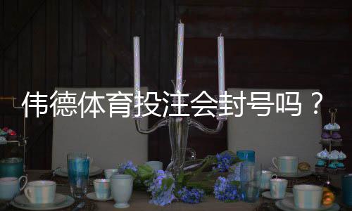 伟德体育投注会封号吗？封号原因、申诉流程与防封实用攻略
