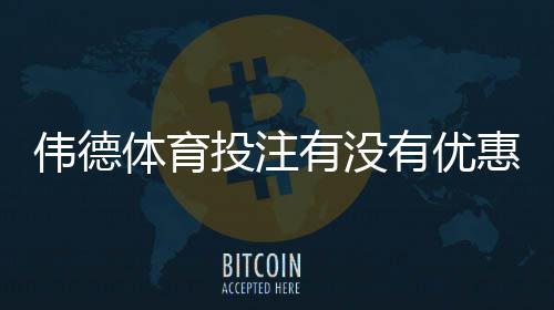 伟德体育投注有没有优惠？2026最新优惠活动、优惠码与领取攻略