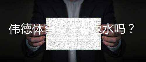 伟德体育投注有返水吗?2026最新返水规则、返利比例与领取领取攻略