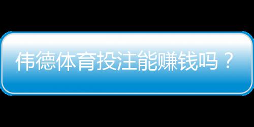伟德体育投注能赚钱吗?真实回报、风险评估与新手攻略