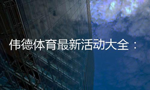 伟德体育最新活动大全：优惠汇总、领取攻略与注意事项