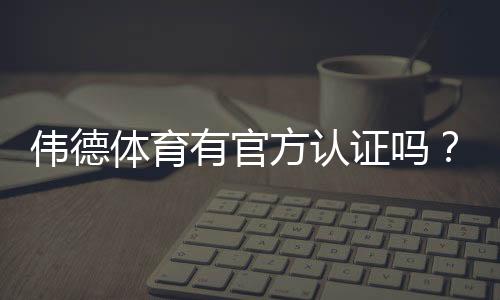 伟德体育有官方认证吗?官方资质真伪辨别与安全验证全攻略