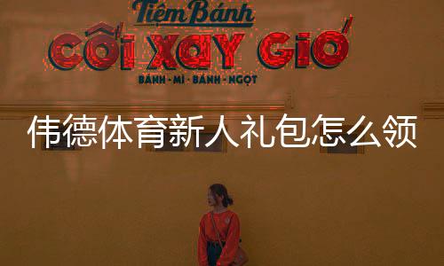 伟德体育新人礼包怎么领?最新注册优惠、使用规则与领取攻略