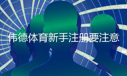 伟德体育新手注册要注意什么?注册流程、实名认证与账号安全完整指南