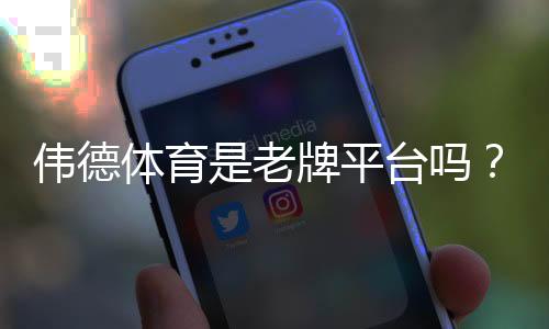 伟德体育是老牌平台吗?平台背景、资质与用户口碑全面解析