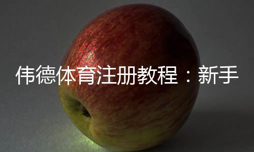 伟德体育注册教程：新手开户步骤、实名认证与常见问题快速攻略