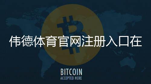 伟德体育官网注册入口在哪?新手注册流程、优惠领取与安全注意事项