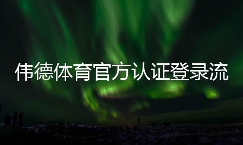 伟德体育官方认证登录流程详解：新手注册、账号认证与安全登录全攻略