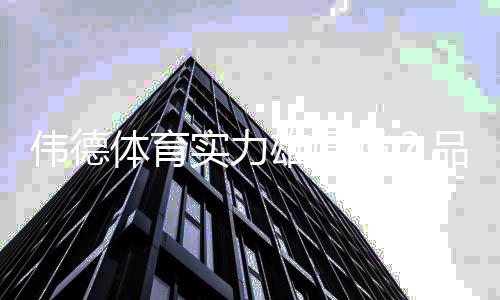 伟德体育实力雄厚吗？品牌背景、资金实力与用户口碑全面评测