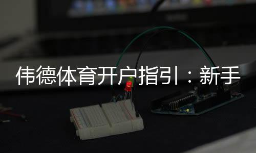 伟德体育开户指引：新手注册流程、身份验证与首存优惠详解