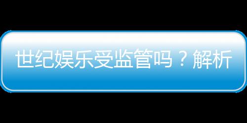 世纪娱乐受监管吗?解析其合法性与监管现状