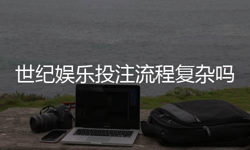 世纪娱乐投注流程复杂吗？3分钟带你快速掌握全步骤