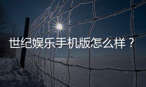 世纪娱乐手机版怎么样?资深玩家体验评测与实战技巧分享