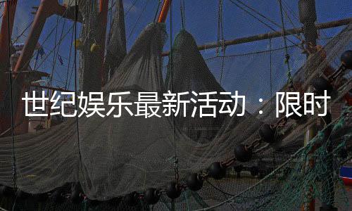 世纪娱乐最新活动：限时豪礼与惊喜优惠等你来拿