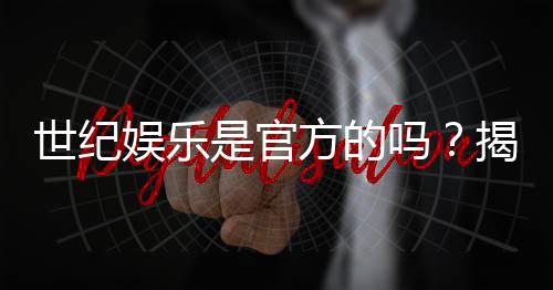 世纪娱乐是官方的吗?揭秘平台背景与安全认证内幕