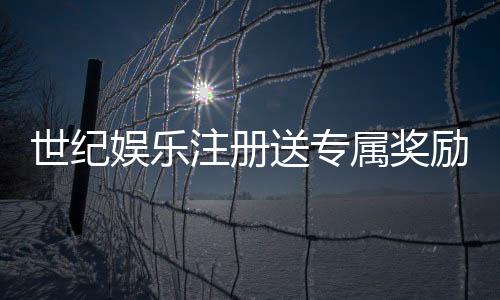 世纪娱乐注册送专属奖励：新会员首存即享豪华礼包与高额返利
