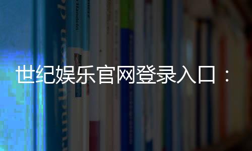 世纪娱乐官网登录入口:畅享顶级棋牌与电子游艺的尊贵体验