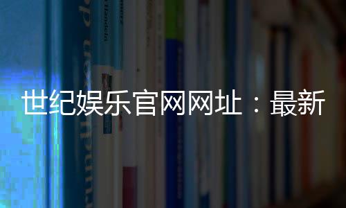 世纪娱乐官网网址：最新登录入口与游戏体验全攻略