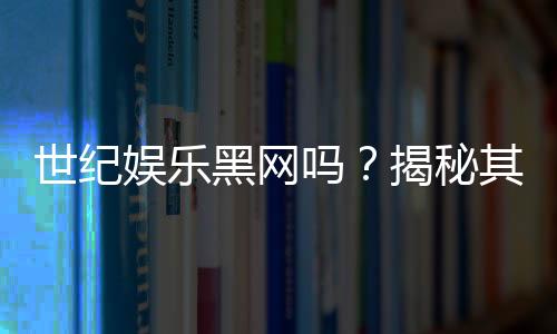 世纪娱乐黑网吗?揭秘其真伪与玩家安全攻略