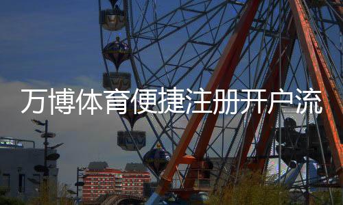 万博体育便捷注册开户流程详解:新手快速完成注册与注意事项