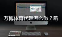 万博体育代理怎么做？新手入门、代理流程与合规风险详解