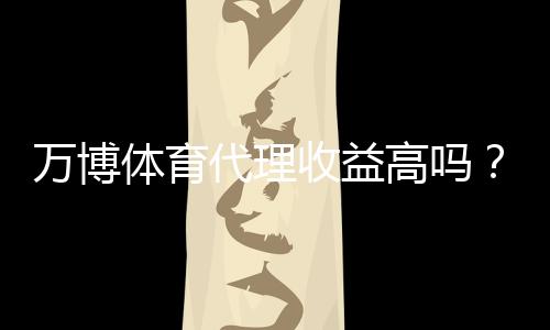 万博体育代理收益高吗？收入构成、分成比例与风险全面解析