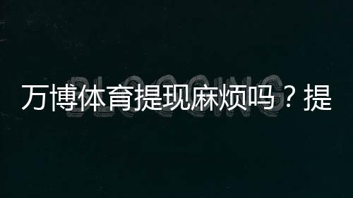 万博体育提现麻烦吗？提现流程、到账速度、手续费与常见问题全解析