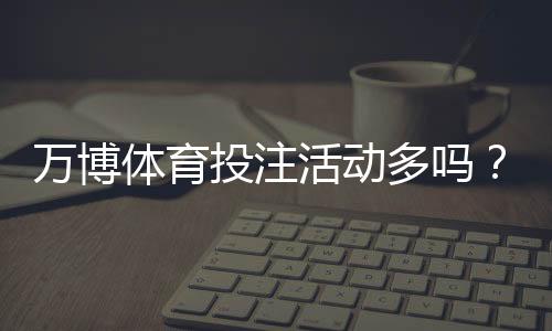 万博体育投注活动多吗？最新优惠汇总、活动类型与领取攻略