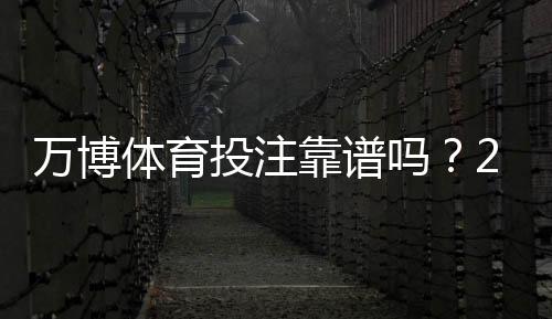 万博体育投注靠谱吗？2026最新版安全性评测与防骗指南