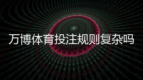 万博体育投注规则复杂吗？新手一看就懂的详尽入门与实战技巧