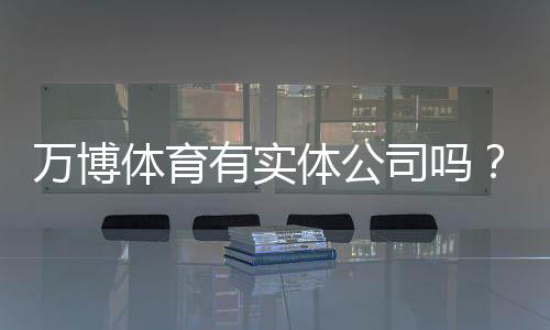 万博体育有实体公司吗？真相揭秘：官方资质、注册地址与核实方法全解析