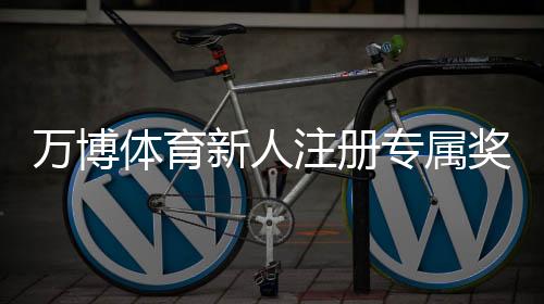 万博体育新人注册专属奖励怎么玩?领取步骤、规则与常见问题详解