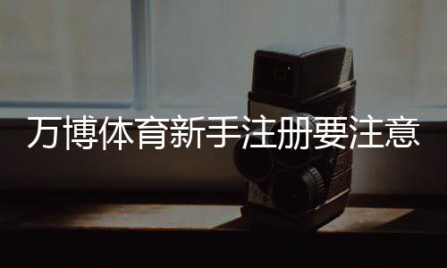 万博体育新手注册要注意什么?注册流程、实名认证与安全防骗全攻略