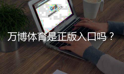 万博体育是正版入口吗？真伪辨别与安全登录完整指南
